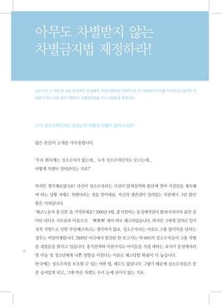 아무도 차별받지 않는
     차별금지법 제정하라!

     성소수자’ 여성 및 남성 동성애자, 양성애자, 트랜스젠더(성 전환자) 등, 이 사회에서 다수를 차지한다고 알려진 이
          는

     성애가 아닌 다른 성적 지향이나 성별정체성을 지닌 사람들을 뜻합니다.




     누가 성소수자인지도 모르는데 어떻게 차별이 일어나나요?



     많은 분들이 고개를 갸우뚱합니다.



     "우리 회사에는 성소수자가 없는데... 누가 성소수자인지도 모르는데...

     어떻게 차별이 일어난다는 거죠?”



     하지만 생각해보셨나요? 자신이 성소수자라는 사실이 밝혀질까봐 불안에 떨며 거짓말을 계속해

     야 하는 상황 자체도 차별이라는 것을 말이에요. 자신의 생존권이 걸려있는 직장에서 그런 불안

     함은 더하답니다.

     '해고노동자 홍석천’ 기억하세요? 2000년 9월, 홍석천씨는 동성애자임이 밝혀지자마자 출연 중
               을

     이던 라디오 시트콤과 아동프로 ‘뽀뽀뽀’에서 바로 해고되었습니다. 하지만 그에게 일어난 일이

     성적 지향으로 인한 부당해고라고는 생각하지 않죠. 성소수자라는 이유로 고용 불이익을 당하는

     경우는 비일비재합니다. 2009년 미국에서 발간된 한 보고서는 약 68%의 성소수자들이 고용 차별

     을 겪었음을 밝히고 있습니다. 홍석천씨와 마찬가지로 아이들을 직접 대하는 교사가 동성애자라
18
     면 아동 및 청소년에게 나쁜 영향을 미친다는 이유로 해고당할 확률이 더 높습니다.

     한국에는 성소수자를 보호할 수 있는 어떤 법, 제도도 없답니다. 그렇기 때문에 성소수자들은 꽁

     꽁 숨어있게 되고, 그에 따른 차별도 우리 눈에 보이지 않는 거죠.
 