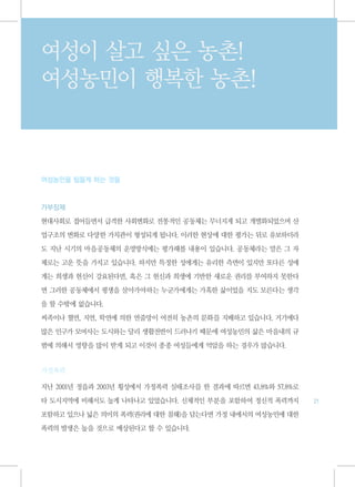 여성이 살고 싶은 농촌!
여성농민이 행복한 농촌!



여성농민을 힘들게 하는 것들



가부장제

현대사회로 접어들면서 급격한 사회변화로 전통적인 공동체는 무너지게 되고 개별화되었으며 산

업구조의 변화로 다양한 가치관이 형성되게 됩니다. 이러한 현상에 대한 평가는 뒤로 유보하더라

도 지난 시기의 마을공동체의 운영방식에는 평가해볼 내용이 있습니다. 공동체라는 말은 그 자

체로는 고운 뜻을 가지고 있습니다. 하지만 특정한 성에게는 유리한 측면이 있지만 또다른 성에

게는 희생과 헌신이 강요된다면, 혹은 그 헌신과 희생에 기반한 새로운 권리를 부여하지 못한다

면 그러한 공동체에서 평생을 살아가야하는 누군가에게는 가혹한 삶이었을 지도 모른다는 생각

을 할 수밖에 없습니다.

씨족이나 혈연, 지연, 학연에 의한 연줄망이 여전히 농촌의 문화를 지배하고 있습니다. 거기에다
많은 인구가 모여사는 도시와는 달리 생활전반이 드러나기 때문에 여성농민의 삶은 마을내의 규

범에 의해서 영향을 많이 받게 되고 이것이 종종 여성들에게 억압을 하는 경우가 많습니다.


가정폭력

지난 2001년 정읍과 2003년 횡성에서 가정폭력 실태조사를 한 결과에 따르면 43.8%와 57.8%로

타 도시지역에 비해서도 높게 나타나고 있었습니다. 신체적인 부분을 포함하여 정신적 폭력까지           21

포함하고 있으나 넓은 의미의 폭력(권리에 대한 침해)을 담는다면 가정 내에서의 여성농민에 대한

폭력의 발생은 높을 것으로 예상된다고 할 수 있습니다.
 