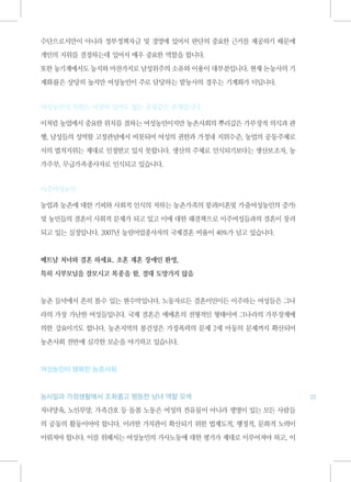 수단으로서만이 아니라 정부정책자금 및 경영에 있어서 판단의 중요한 근거를 제공하기 때문에

개인의 지위를 결정하는데 있어서 매우 중요한 역할을 합니다.

또한 농기계에서도 농지와 마찬가지로 남성위주의 소유와 이용이 대부분입니다. 현재 논농사의 기

계화률은 상당히 높지만 여성농민이 주로 담당하는 밭농사의 경우는 기계화가 더딥니다.


여성농민의 지위는 여전히 있어도 없는 유령같은 존재입니다.

이처럼 농업에서 중요한 위치를 점하는 여성농민이지만 농촌사회의 뿌리깊은 가부장적 의식과 관

행, 남성들의 성역할 고정관념에서 비롯되어 여성의 권한과 가정내 지위수준, 농업의 공동주체로

서의 법적지위는 제대로 인정받고 있지 못합니다. 생산의 주체로 인식되기보다는 생산보조자, 농

가주부, 무급가족종사자로 인식되고 있습니다.


이주여성농민

농업과 농촌에 대한 기피와 사회적 인식의 저하는 농촌가족의 붕괴(이혼및 가출여성농민의 증가)

및 농민들의 결혼이 사회적 문제가 되고 있고 이에 대한 해결책으로 이주여성들과의 결혼이 장려

되고 있는 실정입니다. 2007년 농림어업종사자의 국제결혼 비율이 40%가 넘고 있습니다.



베트남 처녀와 결혼 하세요. 초혼 재혼 장애인 환영,

특히 시부모님을 잘모시고 복종을 함, 절대 도망가지 않음



농촌 들녁에서 흔히 볼수 있는 현수막입니다. 노동자로든 결혼이민이든 이주하는 여성들은 그나

라의 가장 가난한 여성들입니다. 국제 결혼은 매매혼의 전형적인 형태이며 그나라의 가부장제에

의한 강요이기도 합니다. 농촌지역의 봉건성은 가정폭력의 문제 2세 아동의 문제까지 확산되어

농촌사회 전반에 심각한 모순을 야기하고 있습니다.



여성농민이 행복한 농촌사회



농사일과 가정생활에서 조화롭고 평등한 남녀 역할 모색                          23

자녀양육, 노인부양, 가족간호 등 돌봄 노동은 여성의 전유물이 아니라 생명이 있는 모든 사람들

의 공동의 활동이어야 합니다. 이러한 가치관이 확산되기 위한 법제도적, 행정적, 문화적 노력이

이뤄져야 합니다. 이를 위해서는 여성농민의 가사노동에 대한 평가가 제대로 이루어져야 하고, 이
 