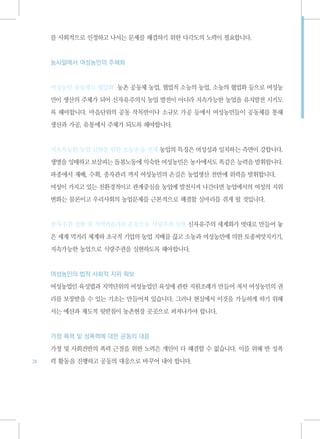 를 사회적으로 인정하고 나서는 문제를 해결하기 위한 다각도의 노력이 필요합니다.



     농사일에서 여성농민의 주체화



     여성농민 공동체로 협업화 농촌 공동체 농업, 협업적 소농의 농업, 소농의 협업화 등으로 여성농

     민이 생산의 주체가 되어 신자유주의식 농업 발전이 아니라 지속가능한 농업을 유지발전 시키도

     록 해야합니다. 마을단위의 공동 작목반이나 소규모 가공 등에서 여성농민들이 공동체를 통해

     생산과 가공, 유통에서 주체가 되도록 해야합니다.



     지속가능한 농업 실현을 위한 소농운동 전개 농업의 특징은 여성성과 일치하는 측면이 강합니다.

     생명을 잉태하고 보살피는 돌봄노동에 익숙한 여성농민은 농사에서도 똑같은 능력을 발휘합니다.

     파종에서 재배, 수확, 종자관리 까지 여성농민의 손길은 농업생산 전반에 위력을 발휘합니다.

     여성이 가지고 있는 친환경적이고 관계중심을 농업에 발전시켜 나간다면 농업에서의 여성의 지위

     변화는 물론이고 우리사회의 농업문제를 근본적으로 해결할 실마리를 쥐게 될 것입니다.



     종자주권 실현 및 지역먹을거리 운동으로 식량주권 실현 신자유주의 세계화가 멋대로 만들어 놓

     은 세계 먹거리 체계와 초국적 기업의 농업 지배를 끊고 소농과 여성농민에 의한 토종씨앗지키기,

     지속가능한 농업으로 식량주권을 실현하도록 해야합니다.



     여성농민의 법적 사회적 지위 확보

     여성농업인 육성법과 지역단위의 여성농업인 육성에 관한 지원조례가 만들어 져서 여성농민의 권

     리를 보장받을 수 있는 기초는 만들어져 있습니다. 그러나 현실에서 이것을 가능하게 하기 위해

     서는 예산과 제도적 뒷받침이 농촌현장 곳곳으로 퍼져나가야 합니다.



     가정 폭력 및 성폭력에 대한 공동의 대응

     가정 및 사회전반의 폭력 근절을 위한 노력은 개인이 다 해결할 수 없습니다. 이를 위해 반 성폭
24   력 활동을 진행하고 공동의 대응으로 바꾸어 내야 합니다.
 