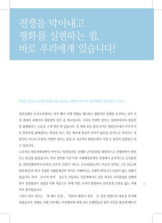 전쟁을 막아내고
평화를 실현하는 힘,
바로 우리에게 있습니다!



한반도 일대의 군사적 충돌 위험 현실화, 이명박 정부 하 정전체제의 불안정성 드러나



정전상태인 우리나라에서는 하루 빨리 전쟁 위협을 해소하고 평화적인 상태를 유지하는 것이 지

상 최대의 과제이며 대통령의 임무 중 하나입니다. 그러나 이명박 정부는 집권하자마자 통일부

를 없애겠다는 소동을 크게 벌인 바 있습니다. 전 세계 유일 분단국가인 대한민국에서 주무부서

인 통일부를 없애겠다는 발상을 하는 것은 애초에 통일의 의지가 없음을 단적으로 보여주는 것

입니다. 아니나 다를까, 이명박 정부는 당선 후 지금까지 한반도에서 가장 큰 통일의 걸림돌이 되

고 있습니다.
노골적인 대북적대정책이 이어지고 북한붕괴를 전제한 군사훈련을 대대적으로 진행하면서 한반

도는 몸살을 앓았습니다. 특히 천안함 사건 이후 서해해상분계선 일대에서 공격적으로 군사훈련

을 전면진행하면서 남북간 군사적 긴장이 극도로 고조되었습니다. 미군이 임의로 그은 NLL(북

방한계선)과 북이 설정한 서해분계선의 차이로 서해바다는 전쟁의 화약고나 다름이 없는 상황이

었습니다. 북의 ‘군사적 타격’ 경고가 거듭되는 가운데에서도 남은 대규모 사격훈련을 강행하

면서 정전협정이 성립된 이래 처음으로 북에 의한 포격이 발생하여 안타깝게 인명을 잃는 사태      25

까지 벌어졌습니다.

그러나 남측 정부는 ‘몇 배로 응징’ ‘말보다 행동이 필요’ 등 강경 일변도의 대응을 본격화
                   ,

하였습니다. 연평도 사태 이후에도 무분별하게 최대 규모 전쟁연습을 벌여 국민을 불안에 빠뜨리
 