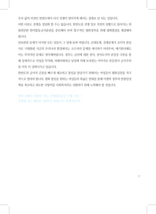 우리 삶의 터전인 한반도에서 다시 전쟁이 벌어지게 해서는 절대로 안 되는 일입니다.

어떤 이유도 전쟁을 정당화 할 수는 없습니다. 한반도를 전쟁 일보 직전의 상황으로 몰아가는 위

험천만한 한미합동군사훈련을 중단해야 하며 항구적인 평화정착을 위해 평화협정을 체결해야

합니다.

안보관련 문제가 터지면 모든 일들이 그 일에 묻혀 버립니다. 군대문제, 전쟁문제가 초미의 관심

사로 극대화된 지금의 우리나라 환경에서는 소수자의 문제를 얘기하기 어려우며, 얘기한다해도

이는 부차적인 문제로 생각해버립니다. 정부는 군인에 대한 찬사, 전사로서의 남성성 극찬을 통

해 상대적으로 여성을 약자화, 피해자화하고 남성에 의해 보호받는 이미지로 만들면서 군사주의

를 더욱 더 강화시키고 있습니다.

한반도의 군사적 긴장을 빠르게 해소하고 통일을 앞당기기 위해서는 여성들이 평화실천을 적극

적으로 벌여야 합니다. 평화 통일을 원하는 여성들의 폭넓은 연대를 통해 이명박 정부의 반통일정

책을 폭로하고 과도한 국방비를 사회복지비로 전환하기 위해 노력해야 할 것입니다.


'설마 전쟁이 나겠어?' 하는 전쟁불감증은 이제 그만~!
전쟁을 막고 평화를 실현하기 위해 모두 함께 합시다.




                                                       27
 