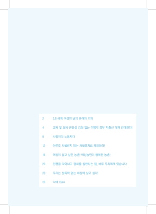 2    3.8 세계 여성의 날의 유래와 의의


4    교육 및 보육 공공성 강화 없는 이명박 정부 저출산 대책 반대한다!


8    사람이다 노동자다

12   아무도 차별받지 않는 차별금지법 제정하라!


16   여성이 살고 싶은 농촌! 여성농민이 행복한 농촌!


20   전쟁을 막아내고 평화를 실현하는 힘, 바로 우리에게 있습니다


23   우리는 성폭력 없는 세상에 살고 싶다!


26   낙태 Q&A
 