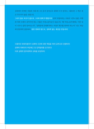 성폭력이 만연한 직장과 사회-에 그녀 혼자 맞서도록 내버려 두지 맙시다. 그렇다면 그 벽은 결

     코 무너지지 않을 것입니다.

     그녀가 홀로 싸우지 않도록, 그녀와 함께 투쟁합시다! 단지 '여성이라는 이유로' 너무나 많은 차별

     과 착취 속에서 살아가야 하는 수많은 여성노동자들이 있습니다. "왜 여성노동자에게는 이런 일

     이 너무나 쉽게 일어나는가!", "성희롱에 문제제기하는 여성이 왜 해고되어야 하는가!" 라고 세상

     에 당당하게 질문하며, 힘찬 연대의 힘으로, 성폭력 없는 세상을 만듭시다!




     사용자인 현대자동차가 성폭력 사건에 대한 책임을 져라! 공개사과 진행하라!

     성폭력 피해자의 부당해고 및 징계철회를 요구한다!

     이후 성폭력 방지대책과 교육을 보장하라!




30
 