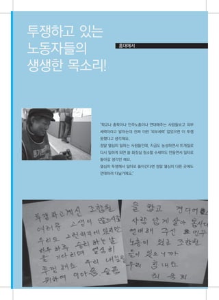 투쟁하고 있는
노동자들의        홍대에서



생생한 목소리!


최숙희
       "학교나 총학이나 민주노총이나 연대해주는 사람들보고 외부
       세력이라고 말하는데 진짜 이런 '외부세력' 없었으면 이 투쟁
       못했다고 생각해요.
       정말 열심히 일하는 사람들인데, 지금도 농성하면서 뜨개질로
       다시 일하게 되면 쓸 화장실 청소할 수세미도 만들면서 일터로
       돌아갈 생각만 해요.
       열심히 투쟁해서 일터로 돌아간다면 정말 열심히 다른 곳에도
       연대하러 다닐거에요."




                                           31
 