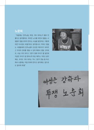 노문희
     “처음에는 민주노총, 투쟁, 구호 외치는거 별로 안
     좋다고 생각했어요. 하지만 노조를 하면서 힘없는 사
     람들이 힘을 모아야 한다는 사실을 알았어요. 이렇게
     하면 이사장도 바뀔거라고 생각합니다. 약하고 힘없
     는 사람들에게 민주노총이 든든한 테두리가 되어주
     고 우리의 권리를 찾을 수 있게 해줘서 정말 고마워
     요. 사실 구호 외치고 그런거 원래 우리가 할 일인데
     지금은 우리가 잘 못하니까 대신 해주는 거라고 생각
     해요. 우리도 구호 외치는 거나 그런거 연습 좀 하고
     해서 나중에는 직접 외쳐야 한다고 생각해요. 앞으로
     도 힘차게 투쟁!”




32
 