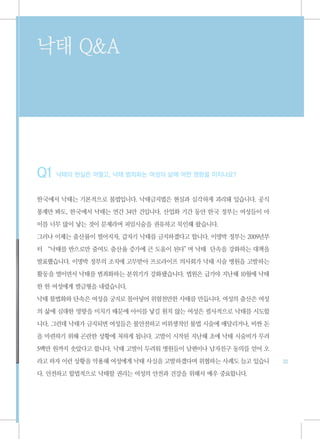 낙태 Q&A




Q1 낙태의 현실은 어떻고, 낙태 범죄화는 여성의 삶에 어떤 영향을 미치나요?
한국에서 낙태는 기본적으로 불법입니다. 낙태금지법은 현실과 심각하게 괴리돼 있습니다. 공식

통계만 봐도, 한국에서 낙태는 연간 34만 건입니다. 산업화 기간 동안 한국 정부는 여성들이 아

이를 너무 많이 낳는 것이 문제라며 피임시술을 권유하고 묵인해 왔습니다.

그러나 이제는 출산률이 떨어지자, 갑자기 낙태를 금지하겠다고 합니다. 이명박 정부는 2009년부

터 “낙태를 반으로만 줄여도 출산율 증가에 큰 도움이 된다” 낙태 단속을 강화하는 대책을
                                 며

발표했습니다. 이명박 정부의 조치에 고무받아 프로라이프 의사회가 낙태 시술 병원을 고발하는

활동을 벌이면서 낙태를 범죄화하는 분위기가 강화됐습니다. 법원은 급기야 지난해 10월에 낙태

한 한 여성에게 벌금형을 내렸습니다.
낙태 불법화와 단속은 여성을 궁지로 몰아넣어 위험천만한 사태를 만듭니다. 여성의 출산은 여성

의 삶에 심대한 영향을 미치기 때문에 아이를 낳길 원치 않는 여성은 필사적으로 낙태를 시도합

니다. 그런데 낙태가 금지되면 여성들은 불안전하고 비위생적인 불법 시술에 매달리거나, 비싼 돈

을 마련하기 위해 곤란한 상황에 처하게 됩니다. 고발이 시작된 지난해 초에 낙태 시술비가 무려

5백만 원까지 솟았다고 합니다. 낙태 고발이 두려워 병원들이 남편이나 남자친구 동의를 얻어 오

라고 하자 이런 상황을 악용해 여성에게 낙태 사실을 고발하겠다며 위협하는 사례도 늘고 있습니     33

다. 안전하고 합법적으로 낙태할 권리는 여성의 안전과 건강을 위해서 매우 중요합니다.
 
