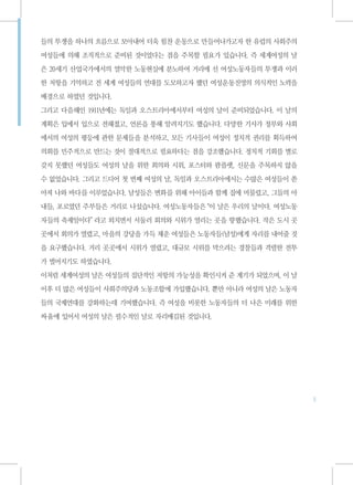 들의 투쟁을 하나의 흐름으로 모아내어 더욱 힘찬 운동으로 만들어나가고자 한 유럽의 사회주의

여성들에 의해 조직적으로 준비된 것이었다는 점을 주목할 필요가 있습니다. 즉 세계여성의 날

은 20세기 산업국가에서의 열악한 노동현실에 분노하여 거리에 선 여성노동자들의 투쟁과 이러

한 저항을 기억하고 전 세계 여성들의 연대를 도모하고자 했던 여성운동진영의 의식적인 노력을

배경으로 하였던 것입니다.

그리고 다음해인 1911년에는 독일과 오스트리아에서부터 여성의 날이 준비되었습니다. 이 날의

계획은 입에서 입으로 전해졌고, 언론을 통해 알려지기도 했습니다. 다양한 기사가 정부와 사회

에서의 여성의 평등에 관한 문제들을 분석하고, 모든 기사들이 여성이 정치적 권리를 획득하여

의회를 민주적으로 만드는 것이 절대적으로 필요하다는 점을 강조했습니다. 정치적 기회를 별로

갖지 못했던 여성들도 여성의 날을 위한 회의와 시위, 포스터와 팜플렛, 신문을 주목하지 않을

수 없었습니다. 그리고 드디어 첫 번째 여성의 날, 독일과 오스트리아에서는 수많은 여성들이 쏟

아져 나와 바다를 이루었습니다. 남성들은 변화를 위해 아이들과 함께 집에 머물렀고, 그들의 아

내들, 포로였던 주부들은 거리로 나섰습니다. 여성노동자들은“이 날은 우리의 날이다. 여성노동

자들의 축제일이다”라고 외치면서 서둘러 회의와 시위가 열리는 곳을 향했습니다. 작은 도시 곳

곳에서 회의가 열렸고, 마을의 강당을 가득 채운 여성들은 노동자들(남성)에게 자리를 내어줄 것

을 요구했습니다. 거리 곳곳에서 시위가 열렸고, 대규모 시위를 막으려는 경찰들과 격렬한 전투

가 벌어지기도 하였습니다.

이처럼 세계여성의 날은 여성들의 집단적인 저항의 가능성을 확인시켜 준 계기가 되었으며, 이 날

이후 더 많은 여성들이 사회주의당과 노동조합에 가입했습니다. 뿐만 아니라 여성의 날은 노동자

들의 국제연대를 강화하는데 기여했습니다. 즉 여성을 비롯한 노동자들의 더 나은 미래를 위한

싸움에 있어서 여성의 날은 필수적인 날로 자리매김된 것입니다.




                                                       5
 