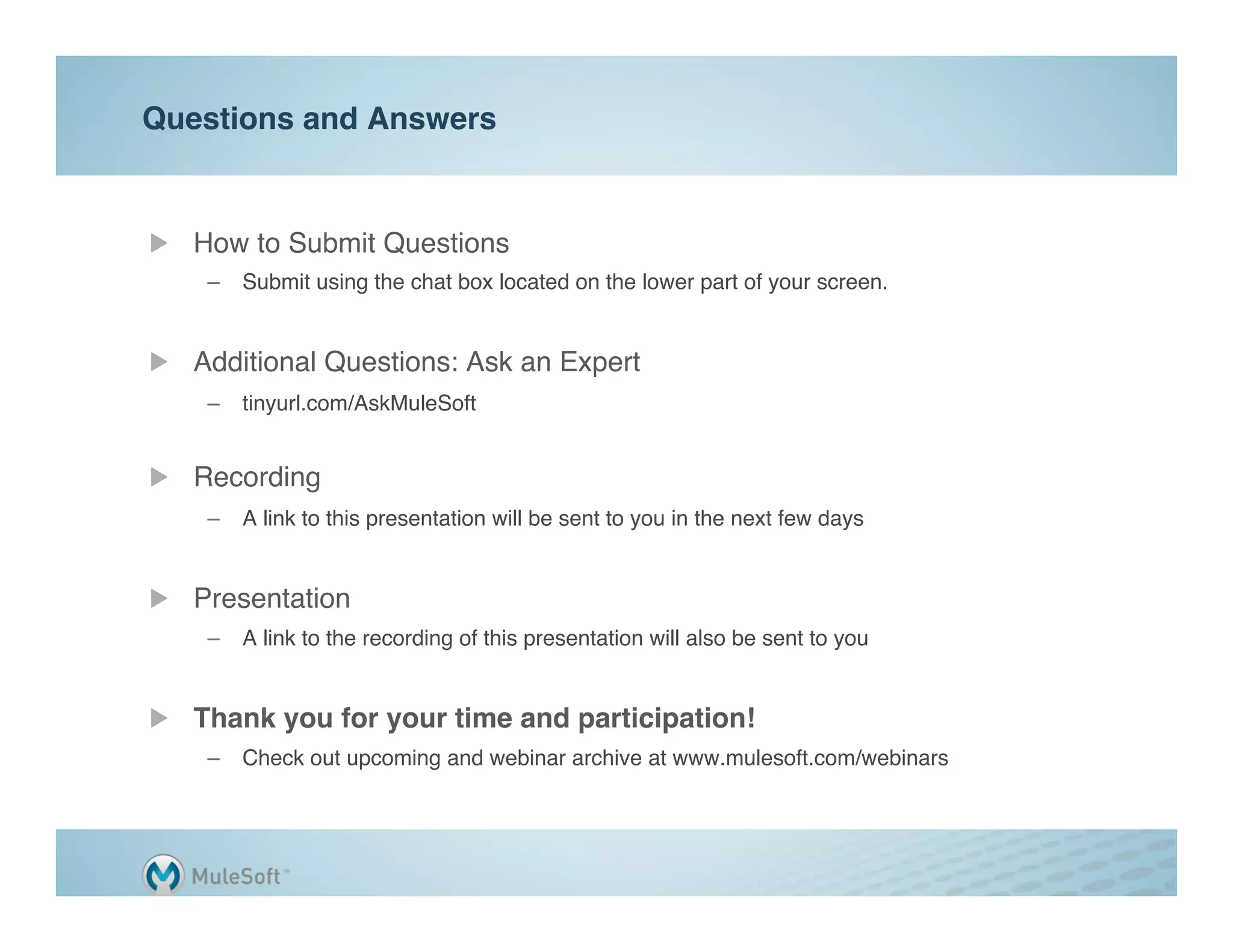 Questions and Answers"


"   How to Submit Questions"
    –  Submit using the chat box located on the lower part of your screen."


"   Additional Questions: Ask an Expert"
    –  tinyurl.com/AskMuleSoft 
       "

"   Recording"
    –  A link to this presentation will be sent to you in the next few days"
    "

"   Presentation"
    –  A link to the recording of this presentation will also be sent to you"


"   Thank you for your time and participation!"
    –  Check out upcoming and webinar archive at www.mulesoft.com/webinars"
 