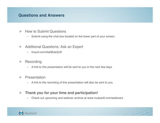 Questions and Answers"


"   How to Submit Questions"
    –  Submit using the chat box located on the lower part of your screen."


"   Additional Questions: Ask an Expert"
    –  tinyurl.com/AskMuleSoft 
       "

"   Recording"
    –  A link to this presentation will be sent to you in the next few days"
    "

"   Presentation"
    –  A link to the recording of this presentation will also be sent to you"


"   Thank you for your time and participation!"
    –  Check out upcoming and webinar archive at www.mulesoft.com/webinars"
 