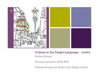 +




    Culture in the Target Language            3.8.2013
    Pauline Huang,

    Chinese Instructor, SCPS, NYU

    Chinese Teacher, St. Hilda’s & St. Hugh’s School
 