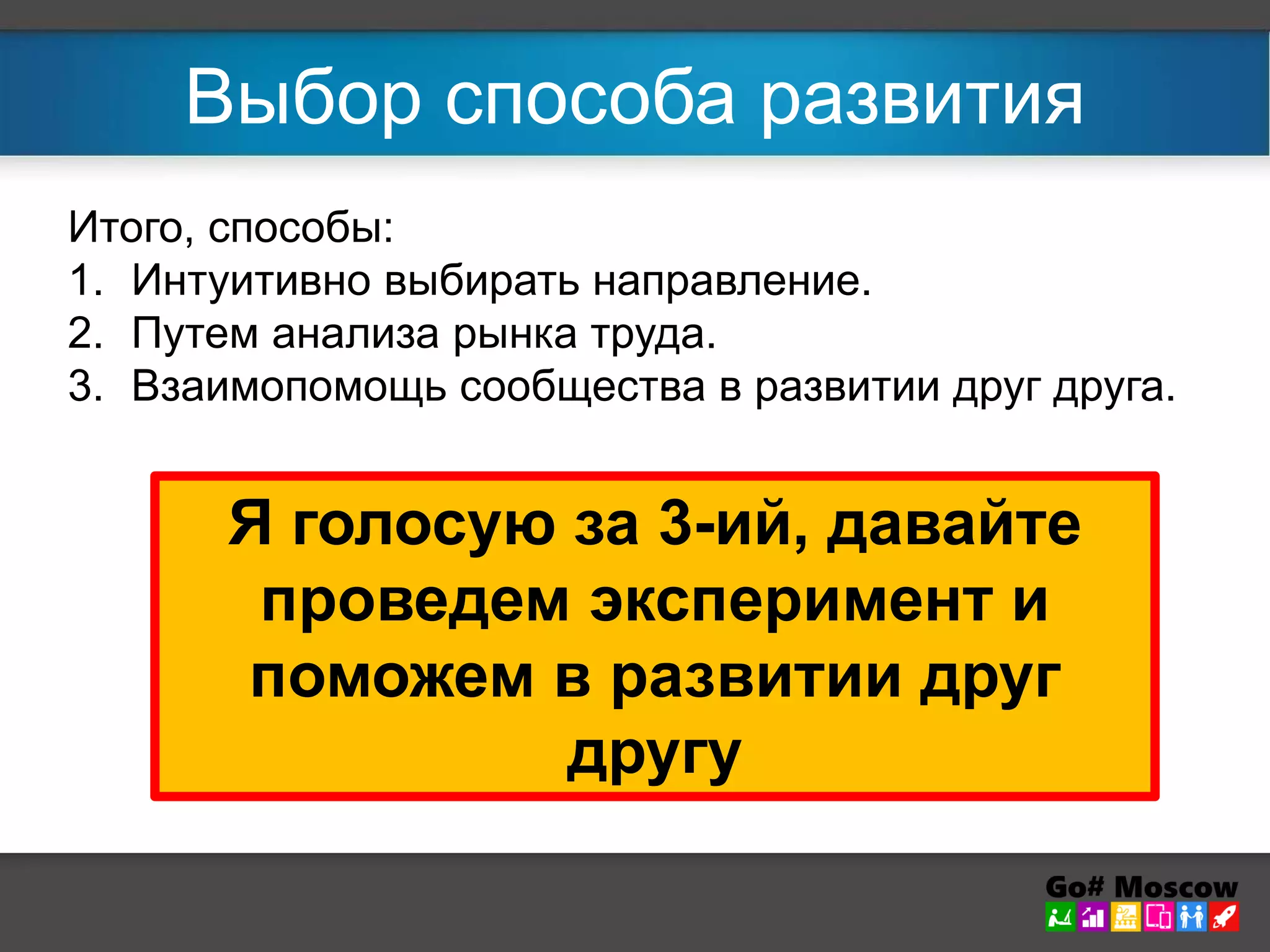 Выбор способа развития 
Итого, способы: 
1. Интуитивно выбирать направление. 
2. Путем анализа рынка труда. 
3. Взаимопомощь сообщества в развитии друг друга. 
Я голосую за 3-ий, давайте 
проведем эксперимент и 
поможем в развитии друг 
другу 
 