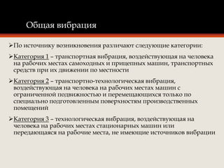 Общая вибрация
По источнику возникновения различают следующие категории:
Категория 1 – транспортная вибрация, воздействующая на человека
на рабочих местах самоходных и прицепных машин, транспортных
средств при их движении по местности
Категория 2 – транспортно-технологическая вибрация,
воздействующая на человека на рабочих местах машин с
ограниченной подвижностью и перемещающихся только по
специально подготовленным поверхностям производственных
помещений
Категория 3 – технологическая вибрация, воздействующая на
человека на рабочих местах стационарных машин или
передающаяся на рабочие места, не имеющие источников вибрации
 