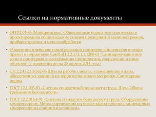 Ссылки на нормативные документы
• ОНТП 01-86 (Минпромсвязь) Общесоюзные нормы технологического
проектирования общезаводских складов предприятий машиностроения,
приборостроения и металлообработки
• О введении в действие новой редакции санитарно-эпидемиологических
правил и нормативов СанПиН 2.2.1/2.1.1.1200-03 "Санитарно-защитные
зоны и санитарная классификация предприятий, сооружений и иных
объектов" (с изменениями на 25 апреля 2014 года)
• СН 2.2.4/2.1.8.562-96 Шум на рабочих местах, в помещениях жилых,
общественных зданий и на территории жилой застройки. Санитарные
нормы
• ГОСТ 12.1.003-83 «Система стандартов безопасности труда. Шум. Общие
требования безопасности»
• ГОСТ 12.2.016.4-91 «Система стандартов безопасности труда. Оборудование
компрессорное. Метод определения шумовых характеристик стационарных
компрессорных станций и установок»
 