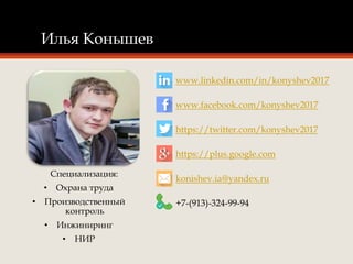 Илья Конышев
Специализация:
• Охрана труда
• Производственный
контроль
• Инжиниринг
• НИР
www.linkedin.com/in/konyshev2017
www.facebook.com/konyshev2017
https://twitter.com/konyshev2017
https://plus.google.com
konishev.ia@yandex.ru
+7-(913)-324-99-94
 