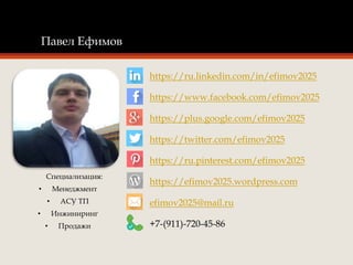 Павел Ефимов
Специализация:
• Менеджмент
• АСУ ТП
• Инжиниринг
• Продажи
https://ru.linkedin.com/in/efimov2025
https://www.facebook.com/efimov2025
https://plus.google.com/efimov2025
https://twitter.com/efimov2025
https://ru.pinterest.com/efimov2025
https://efimov2025.wordpress.com
efimov2025@mail.ru
+7-(911)-720-45-86
 