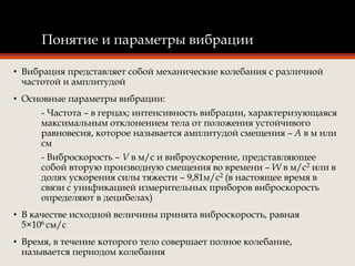 Понятие и параметры вибрации
• Вибрация представляет собой механические колебания с различной
частотой и амплитудой
• Основные параметры вибрации:
- Частота – в герцах; интенсивность вибрации, характеризующаяся
максимальным отклонением тела от положения устойчивого
равновесия, которое называется амплитудой смещения – А в м или
см
- Виброскорость – V в м/с и виброускорение, представляющее
собой вторую производную смещения во времени – W в м/с2 или в
долях ускорения силы тяжести – 9,81м/с2 (в настоящее время в
связи с унификацией измерительных приборов виброскорость
определяют в децибелах)
• В качестве исходной величины принята виброскорость, равная
5×106 см/с
• Время, в течение которого тело совершает полное колебание,
называется периодом колебания
 