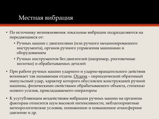 Местная вибрация
• По источнику возникновения локальные вибрации подразделяются на
передающиеся от:
• Ручных машин с двигателями (или ручного механизированного
инструмента), органов ручного управления машинами и
оборудованием
• Ручных инструментов без двигателей (например, рихтовочные
молотки) и обрабатываемых деталей
• При работе ручных машин ударного и ударно-вращательного действия
возникает так называемая отдача. Отдача – периодический обратимый
импульсный удар, характер которого обусловлен конструкцией ручной
машины, физическими свойствами обрабатываемого объекта, степенью
осевого усилия, прикладываемого оператором
• К усугубляющим воздействиям вибрации ручных машин на организм
факторам относится шум высокой интенсивности, неблагоприятные
метеорологические условия, пониженное и повышенное атмосферное
давление и др.
 