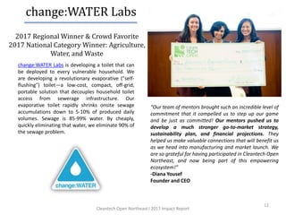2017 Regional Winner & Crowd Favorite
2017 National Category Winner: Agriculture,
Water, and Waste
12
change:WATER Labs is developing a toilet that can
be deployed to every vulnerable household. We
are developing a revolutionary evaporative ("self-
flushing") toilet—a low-cost, compact, off-grid,
portable solution that decouples household toilet
access from sewerage infrastructure. Our
evaporative toilet rapidly shrinks onsite sewage
accumulations down to 5-10% of produced daily
volumes. Sewage is 85-99% water. By cheaply,
quickly eliminating that water, we eliminate 90% of
the sewage problem.
“Our team of mentors brought such an incredible level of
commitment that it compelled us to step up our game
and be just as committed! Our mentors pushed us to
develop a much stronger go-to-market strategy,
sustainability plan, and financial projections. They
helped us make valuable connections that will benefit us
as we head into manufacturing and market launch. We
are so grateful for having participated in Cleantech Open
Northeast, and now being part of this empowering
ecosystem!”
-Diana Yousef
Founder and CEO
change:WATER Labs
Cleantech Open Northeast l 2017 Impact Report
 