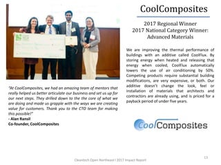 13
We are improving the thermal performance of
buildings with an additive called CoolFlux. By
storing energy when heated and releasing that
energy when cooled, CoolFlux automatically
lowers the use of air conditioning by 50%.
Competing products require substantial building
modifications, are very expensive, or both. Our
additive doesn’t change the look, feel or
installation of materials that architects and
contractors are already using, and is priced for a
payback period of under five years.
“At CoolComposites, we had an amazing team of mentors that
really helped us better articulate our business and set us up for
our next steps. They drilled down to the the core of what we
are doing and made us grapple with the ways we are creating
value for customers. Thank you to the CTO team for making
this possible!”
- Alan Ransil
Co-founder, CoolComposites
2017 Regional Winner
2017 National Category Winner:
Advanced Materials
CoolComposites
Cleantech Open Northeast l 2017 Impact Report
 