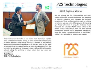 2017 Regional Winner
15
We are building the first comprehensive and user-
friendly, system for corrosion monitoring and detection
in pipelines, integrating both hardware and software
components. These hardware devices attach to existing
wires inside each test point. When a survey device using
Lync Reader software is in range, the hardware device
broadcasts the calculated AC/DC output values to the
reader. Those survey devices then use their internet
connection to send the data to our servers. The cathodic
protection data is captured and stored in digital form,
making it very accessible for reporting and analysis.
“Our mentors were there for us and always made themselves available
when hard decisions needed making, or when we needed some schooling
on a topic we didn’t know enough about. CTO provided us with amazing
resources and seminars that young CEOs can find very useful as they begin
to understand the intricacies of setting up and scaling a business. They also
connected us with experts, Corporate investors, VCs, and Angel investors,
without asking for anything in return other than our drive and
commitment.”
-Sean Weiss
CEO, P2S Technologies
P2S Technologies
Cleantech Open Northeast l 2017 Impact Report
 
