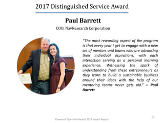 20
Paul Barrett
2017 Distinguished Service Award
COO, NavResearch Corporation
“The most rewarding aspect of the program
is that every year I get to engage with a new
set of mentors and teams who are advancing
their individual aspirations, with each
interaction serving as a personal learning
experience. Witnessing the spark of
understanding from these entrepreneurs as
they learn to build a sustainable business
around their ideas with the help of our
mentoring teams never gets old.” – Paul
Barrett
Cleantech Open Northeast l 2017 Impact Report
 