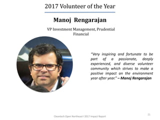 21
Manoj Rengarajan
2017 Volunteer of the Year
VP Investment Management, Prudential
Financial
“Very inspiring and fortunate to be
part of a passionate, deeply
experienced, and diverse volunteer
community which strives to make a
positive impact on the environment
year after year.” – Manoj Rengarajan
Cleantech Open Northeast l 2017 Impact Report
 