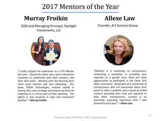22
Allexe Law
2017 Mentors of the Year
Murray Froikin
Founder, Art Science GroupCOO and Managing Principal, Starlight
Investments, LLC
“I really enjoyed the experience as a CTO Mentor
last year. I found the teams were well screened for
readiness to collaborate with their mentors, and
hone their plans. Working with and learning from
other great mentors was also rewarding. Our
team, POEM Technologies, evolved rapidly in
honing their sales strategy and embracing financial
modeling as a critical part of their planning. The
efforts is now resulting in sales and investment
funding.” – Murray Froikin
"Whether it is mentoring an entrepreneur,
conducting a workshop, or providing your
expertise on a specific issue, there are many
opportunities to participate in the Clean Tech
Open community. Being part of a community of
entrepreneurs who are passionate about their
quest to solve a problem and a group of skilled
mentors providing their time and expertise to
help these entrepreneurs succeed is an
extremely rewarding experience that I look
forward to each year.” – Allexe Law
Cleantech Open Northeast l 2017 Impact Report
 