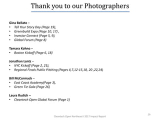 29
Thank you to our Photographers
Gina Bellato –
• Tell Your Story Day (Page 19),
• Greenbuild Expo (Page 10, 17) ,
• Investor Connect (Page 5, 9),
• Global Forum (Page 8)
Tamara Kohno –
• Boston Kickoff (Page 6, 18)
Jonathan Lantz –
• NYC Kickoff (Page 2, 21),
• Regional Finals Public Pitching (Pages 4,7,12-15,18, 20 ,22,24)
Bill McCormack –
• East Coast Academy(Page 3),
• Green Tie Gala (Page 26)
Laura Rudich –
• Cleantech Open Global Forum (Page 1)
Cleantech Open Northeast l 2017 Impact Report
 