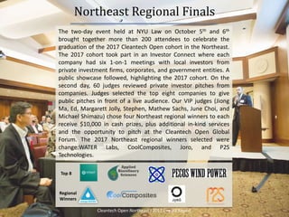 Northeast Regional Finals
The two-day event held at NYU Law on October 5th and 6th
brought together more than 200 attendees to celebrate the
graduation of the 2017 Cleantech Open cohort in the Northeast.
The 2017 cohort took part in an Investor Connect where each
company had six 1-on-1 meetings with local investors from
private investment firms, corporates, and government entities. A
public showcase followed, highlighting the 2017 cohort. On the
second day, 60 judges reviewed private investor pitches from
companies. Judges selected the top eight companies to give
public pitches in front of a live audience. Our VIP judges (Jiong
Ma, Ed, Margarett Jolly, Stephen, Mathew Sachs, June Choi, and
Michael Shimazu) chose four Northeast regional winners to each
receive $10,000 in cash prizes, plus additional in-kind services
and the opportunity to pitch at the Cleantech Open Global
Forum. The 2017 Northeast regional winners selected were
change:WATER Labs, CoolComposites, Joro, and P2S
Technologies.
7
Top 8
Regional
Winners
Cleantech Open Northeast l 2017 Impact Report
 