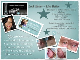Look Better ~ Live Better
                                  Please join us and see what the buzz is
                                                 all about!
                                        Friday, 3/8/2013 @ 6:30pm
                                            LaBonne Bouchée
                                             12344 Olive Blvd
                                         Creve Coeur, MO 63141
                                                     
                                    Hosted By: Arthurine Hunter (314)
                                                 283-2584
                                       Astrid Fallert (314) 605-6889
                                  Angela Harris-Kimbrough (314) 780-3878



   Special Guests:
~ Amanda Thompson, 1-
 Star National Marketing
  Director (Denver, CO)
~ Bea Shaw, Sr Marketing
  Director (Atlanta, GA)
 