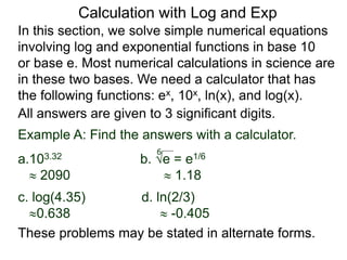 In this section, we solve simple numerical equations
involving log and exponential functions in base 10
or base e. Most numerical calculations in science are
in these two bases. We need a calculator that has
the following functions: ex, 10x, ln(x), and log(x).
All answers are given to 3 significant digits.
6
Example A: Find the answers with a calculator.
a.103.32 b. e = e1/6
 2090  1.18
c. log(4.35) d. ln(2/3)
0.638  -0.405
These problems may be stated in alternate forms.
Calculation with Log and Exp
 