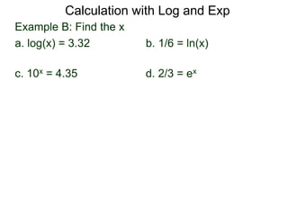 Example B: Find the x
a. log(x) = 3.32 b. 1/6 = ln(x)
c. 10x = 4.35 d. 2/3 = ex
Calculation with Log and Exp
 