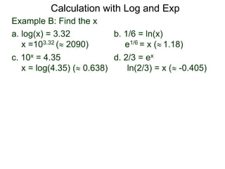 Example B: Find the x
a. log(x) = 3.32 b. 1/6 = ln(x)
x =103.32 ( 2090) e1/6 = x ( 1.18)
c. 10x = 4.35 d. 2/3 = ex
x = log(4.35) ( 0.638) ln(2/3) = x ( -0.405)
Calculation with Log and Exp
 