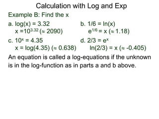Example B: Find the x
a. log(x) = 3.32 b. 1/6 = ln(x)
x =103.32 ( 2090) e1/6 = x ( 1.18)
c. 10x = 4.35 d. 2/3 = ex
x = log(4.35) ( 0.638) ln(2/3) = x ( -0.405)
An equation is called a log-equations if the unknown
is in the log-function as in parts a and b above.
Calculation with Log and Exp
 
