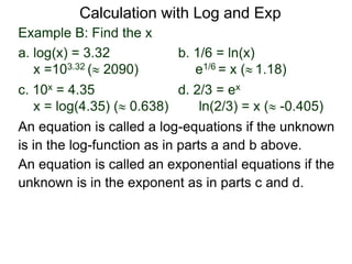 Example B: Find the x
a. log(x) = 3.32 b. 1/6 = ln(x)
x =103.32 ( 2090) e1/6 = x ( 1.18)
c. 10x = 4.35 d. 2/3 = ex
x = log(4.35) ( 0.638) ln(2/3) = x ( -0.405)
An equation is called an exponential equations if the
unknown is in the exponent as in parts c and d.
An equation is called a log-equations if the unknown
is in the log-function as in parts a and b above.
Calculation with Log and Exp
 
