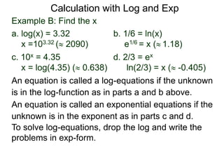 Example B: Find the x
a. log(x) = 3.32 b. 1/6 = ln(x)
x =103.32 ( 2090) e1/6 = x ( 1.18)
c. 10x = 4.35 d. 2/3 = ex
x = log(4.35) ( 0.638) ln(2/3) = x ( -0.405)
An equation is called an exponential equations if the
unknown is in the exponent as in parts c and d.
An equation is called a log-equations if the unknown
is in the log-function as in parts a and b above.
To solve log-equations, drop the log and write the
problems in exp-form.
Calculation with Log and Exp
 