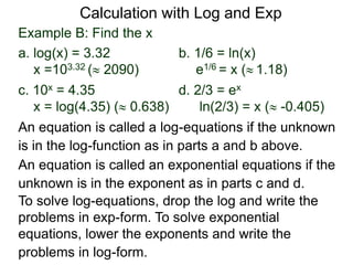 Example B: Find the x
a. log(x) = 3.32 b. 1/6 = ln(x)
x =103.32 ( 2090) e1/6 = x ( 1.18)
c. 10x = 4.35 d. 2/3 = ex
x = log(4.35) ( 0.638) ln(2/3) = x ( -0.405)
An equation is called an exponential equations if the
unknown is in the exponent as in parts c and d.
An equation is called a log-equations if the unknown
is in the log-function as in parts a and b above.
To solve log-equations, drop the log and write the
problems in exp-form. To solve exponential
equations, lower the exponents and write the
problems in log-form.
Calculation with Log and Exp
 