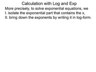 More precisely, to solve exponential equations, we
I. isolate the exponential part that contains the x,
II. bring down the exponents by writing it in log-form.
Calculation with Log and Exp
 