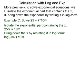 More precisely, to solve exponential equations, we
I. isolate the exponential part that contains the x,
II. bring down the exponents by writing it in log-form.
Example C: Solve 25 = 7*102x
Isolate the exponential part containing the x,
25/7 = 102x
Bring down the x by restating it in log-form:
log(25/7) = 2x
Calculation with Log and Exp
 
