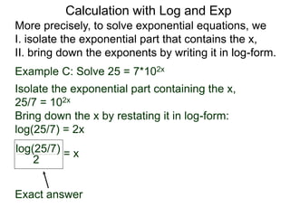 More precisely, to solve exponential equations, we
I. isolate the exponential part that contains the x,
II. bring down the exponents by writing it in log-form.
Example C: Solve 25 = 7*102x
Isolate the exponential part containing the x,
25/7 = 102x
Bring down the x by restating it in log-form:
log(25/7) = 2x
log(25/7)
2
= x
Exact answer
Calculation with Log and Exp
 