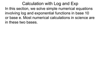 In this section, we solve simple numerical equations
involving log and exponential functions in base 10
or base e. Most numerical calculations in science are
in these two bases.
Calculation with Log and Exp
 