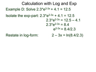 Example D: Solve 2.3*e2-3x + 4.1 = 12.5
Isolate the exp-part: 2.3*e2-3x + 4.1 = 12.5
2.3*e2-3x = 12.5 – 4.1
2.3*e2-3x = 8.4
e2-3x = 8.4/2.3
Restate in log-form: 2 – 3x = ln(8.4/2.3)
Calculation with Log and Exp
 