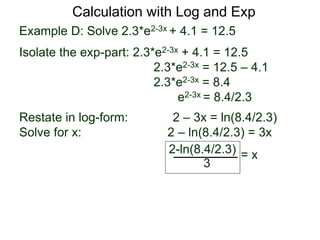 Example D: Solve 2.3*e2-3x + 4.1 = 12.5
Isolate the exp-part: 2.3*e2-3x + 4.1 = 12.5
2.3*e2-3x = 12.5 – 4.1
2.3*e2-3x = 8.4
e2-3x = 8.4/2.3
Restate in log-form: 2 – 3x = ln(8.4/2.3)
Solve for x: 2 – ln(8.4/2.3) = 3x
2-ln(8.4/2.3)
3
= x
Calculation with Log and Exp
 
