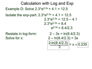 Example D: Solve 2.3*e2-3x + 4.1 = 12.5
Isolate the exp-part: 2.3*e2-3x + 4.1 = 12.5
2.3*e2-3x = 12.5 – 4.1
2.3*e2-3x = 8.4
e2-3x = 8.4/2.3
Restate in log-form: 2 – 3x = ln(8.4/2.3)
Solve for x: 2 – ln(8.4/2.3) = 3x
2-ln(8.4/2.3)
3
= x  0.235
Calculation with Log and Exp
 