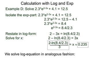 Example D: Solve 2.3*e2-3x + 4.1 = 12.5
Isolate the exp-part: 2.3*e2-3x + 4.1 = 12.5
2.3*e2-3x = 12.5 – 4.1
2.3*e2-3x = 8.4
e2-3x = 8.4/2.3
Restate in log-form: 2 – 3x = ln(8.4/2.3)
Solve for x: 2 – ln(8.4/2.3) = 3x
2-ln(8.4/2.3)
3
= x  0.235
Calculation with Log and Exp
We solve log-equation in analogous fashion:
 
