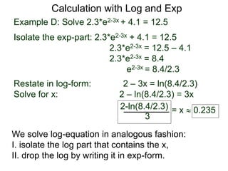 Example D: Solve 2.3*e2-3x + 4.1 = 12.5
Isolate the exp-part: 2.3*e2-3x + 4.1 = 12.5
2.3*e2-3x = 12.5 – 4.1
2.3*e2-3x = 8.4
e2-3x = 8.4/2.3
Restate in log-form: 2 – 3x = ln(8.4/2.3)
Solve for x: 2 – ln(8.4/2.3) = 3x
2-ln(8.4/2.3)
3
= x  0.235
Calculation with Log and Exp
We solve log-equation in analogous fashion:
I. isolate the log part that contains the x,
II. drop the log by writing it in exp-form.
 