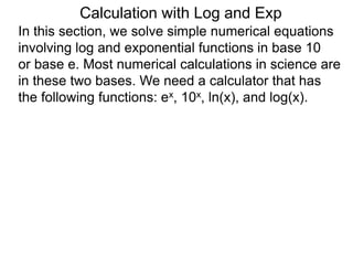 In this section, we solve simple numerical equations
involving log and exponential functions in base 10
or base e. Most numerical calculations in science are
in these two bases. We need a calculator that has
the following functions: ex, 10x, ln(x), and log(x).
Calculation with Log and Exp
 