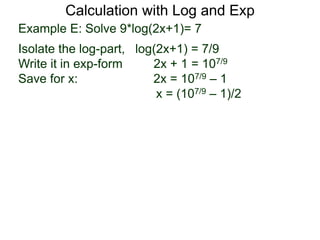 Calculation with Log and Exp
Example E: Solve 9*log(2x+1)= 7
Isolate the log-part, log(2x+1) = 7/9
Write it in exp-form 2x + 1 = 107/9
Save for x: 2x = 107/9 – 1
x = (107/9 – 1)/2
 