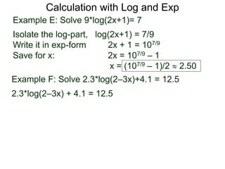 Calculation with Log and Exp
Example E: Solve 9*log(2x+1)= 7
Isolate the log-part, log(2x+1) = 7/9
Write it in exp-form 2x + 1 = 107/9
Save for x: 2x = 107/9 – 1
x = (107/9 – 1)/2  2.50
Example F: Solve 2.3*log(2–3x)+4.1 = 12.5
2.3*log(2–3x) + 4.1 = 12.5
 